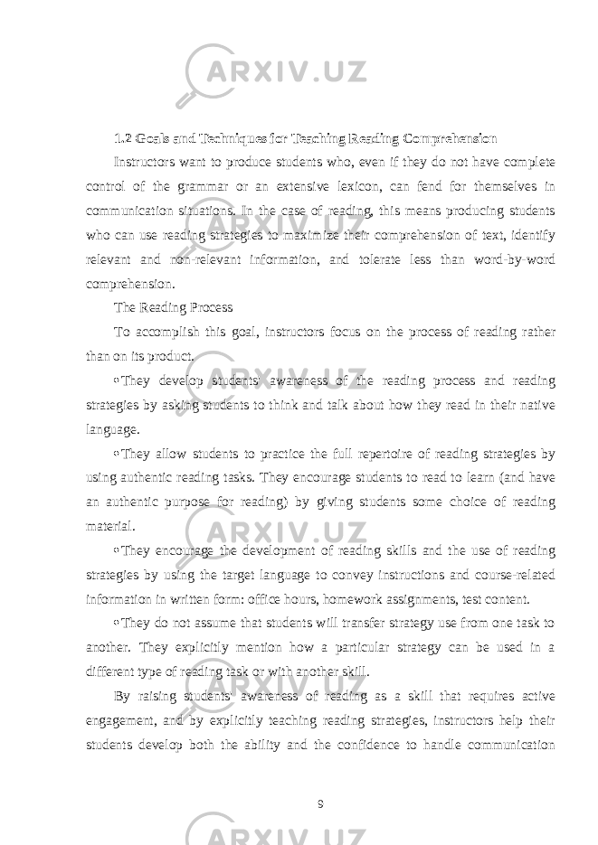 1.2 Goals and Techniques for Teaching Reading Comprehension Instructors want to produce students who, even if they do not have complete control of the grammar or an extensive lexicon, can fend for themselves in communication situations. In the case of reading, this means producing students who can use reading strategies to maximize their comprehension of text, identify relevant and non-relevant information, and tolerate less than word-by-word comprehension. The Reading Process To accomplish this goal, instructors focus on the process of reading rather than on its product.  They develop students&#39; awareness of the reading process and reading strategies by asking students to think and talk about how they read in their native language.  They allow students to practice the full repertoire of reading strategies by using authentic reading tasks. They encourage students to read to learn (and have an authentic purpose for reading) by giving students some choice of reading material.  They encourage the development of reading skills and the use of reading strategies by using the target language to convey instructions and course-related information in written form: office hours, homework assignments, test content.  They do not assume that students will transfer strategy use from one task to another. They explicitly mention how a particular strategy can be used in a different type of reading task or with another skill. By raising students&#39; awareness of reading as a skill that requires active engagement, and by explicitly teaching reading strategies, instructors help their students develop both the ability and the confidence to handle communication 9 