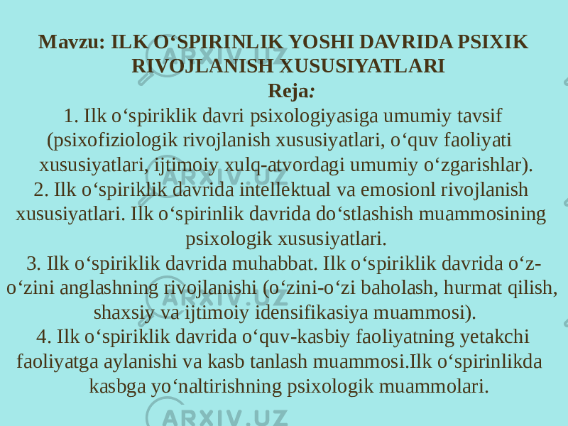 Mavzu: ILK O‘SPIRINLIK YOSHI DAVRIDA PSIXIK RIVOJLANISH XUSUSIYATLARI Reja : 1. Ilk o‘spiriklik davri psixologiyasiga umumiy tavsif (psixofiziologik rivojlanish xususiyatlari, o‘quv faoliyati xususiyatlari, ijtimoiy xulq-atvordagi umumiy o‘zgarishlar). 2. Ilk o‘spiriklik davrida intellektual va emosionl rivojlanish xususiyatlari. Ilk o‘spirinlik davrida do‘stlashish muammosining psixologik xususiyatlari. 3. Ilk o‘spiriklik davrida muhabbat. Ilk o‘spiriklik davrida o‘z- o‘zini anglashning rivojlanishi (o‘zini-o‘zi baholash, hurmat qilish, shaxsiy va ijtimoiy idensifikasiya muammosi). 4. Ilk o‘spiriklik davrida o‘quv-kasbiy faoliyatning yetakchi faoliyatga aylanishi va kasb tanlash muammosi.Ilk o‘spirinlikda kasbga yo‘naltirishning psixologik muammolari. 