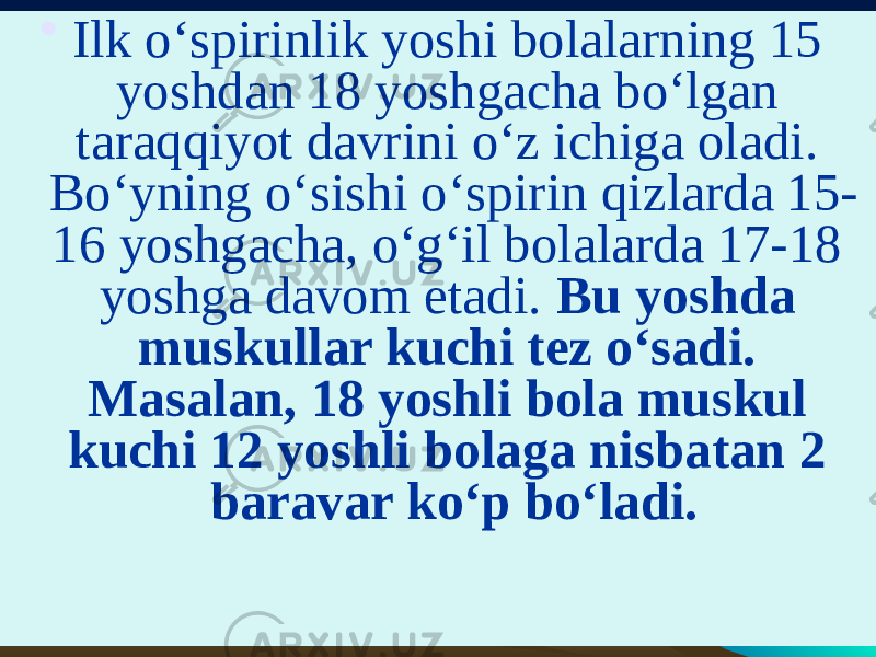 • Ilk o‘spirinlik yoshi bolalarning 15 yoshdan 18 yoshgacha bo‘lgan taraqqiyot davrini o‘z ichiga oladi. Bo‘yning o‘sishi o‘spirin qizlarda 15- 16 yoshgacha, o‘g‘il bolalarda 17-18 yoshga davom etadi. Bu yoshda muskullar kuchi tez o‘sadi. Masalan, 18 yoshli bola muskul kuchi 12 yoshli bolaga nisbatan 2 baravar ko‘p bo‘ladi. 