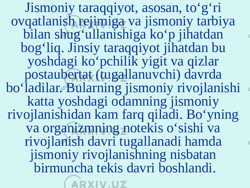 Jismoniy taraqqiyot, asosan, to‘g‘ri ovqatlanish rejimiga va jismoniy tarbiya bilan shug‘ullanishiga ko‘p jihatdan bog‘liq. Jinsiy taraqqiyot jihatdan bu yoshdagi ko‘pchilik yigit va qizlar postaubertat (tugallanuvchi) davrda bo‘ladilar. Bularning jismoniy rivojlanishi katta yoshdagi odamning jismoniy rivojlanishidan kam farq qiladi. Bo‘yning va organizmning notekis o‘sishi va rivojlanish davri tugallanadi hamda jismoniy rivojlanishning nisbatan birmuncha tekis davri boshlandi. 