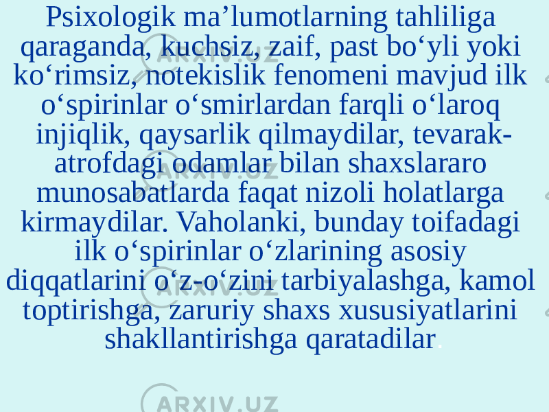 Psixologik ma’lumotlarning tahliliga qaraganda, kuchsiz, zaif, past bo‘yli yoki ko‘rimsiz, notekislik fenomeni mavjud ilk o‘spirinlar o‘smirlardan farqli o‘laroq injiqlik, qaysarlik qilmaydilar, tevarak- atrofdagi odamlar bilan shaxslararo munosabatlarda faqat nizoli holatlarga kirmaydilar. Vaholanki, bunday toifadagi ilk o‘spirinlar o‘zlarining asosiy diqqatlarini o‘z-o‘zini tarbiyalashga, kamol toptirishga, zaruriy shaxs xususiyatlarini shakllantirishga qaratadilar . 