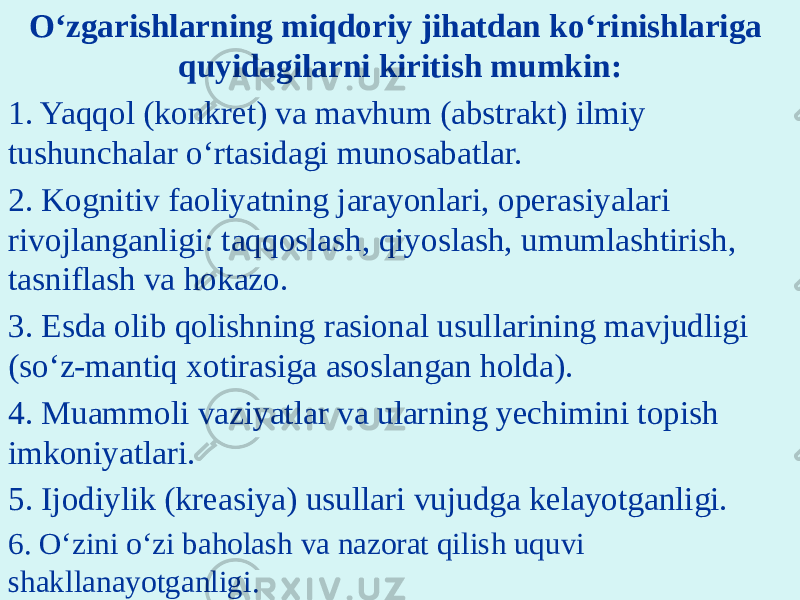 O‘zgarishlarning miqdoriy jihatdan ko‘rinishlariga quyidagilarni kiritish mumkin: 1. Yaqqol (konkret) va mavhum (abstrakt) ilmiy tushunchalar o‘rtasidagi munosabatlar. 2. Kognitiv faoliyatning jarayonlari, operasiyalari rivojlanganligi: taqqoslash, qiyoslash, umumlashtirish, tasniflash va hokazo. 3. Esda olib qolishning rasional usullarining mavjudligi (so‘z-mantiq xotirasiga asoslangan holda). 4. Muammoli vaziyatlar va ularning yechimini topish imkoniyatlari. 5. Ijodiylik (kreasiya) usullari vujudga kelayotganligi. 6. O‘zini o‘zi baholash va nazorat qilish uquvi shakllanayotganligi. 