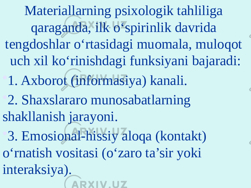 Materiallarning psixologik tahliliga qaraganda, ilk o‘spirinlik davrida tengdoshlar o‘rtasidagi muomala, muloqot uch xil ko‘rinishdagi funksiyani bajaradi: • 1. Axborot (informasiya) kanali. • 2. Shaxslararo munosabatlarning shakllanish jarayoni. • 3. Emosional-hissiy aloqa (kontakt) o‘rnatish vositasi (o‘zaro ta’sir yoki interaksiya). 