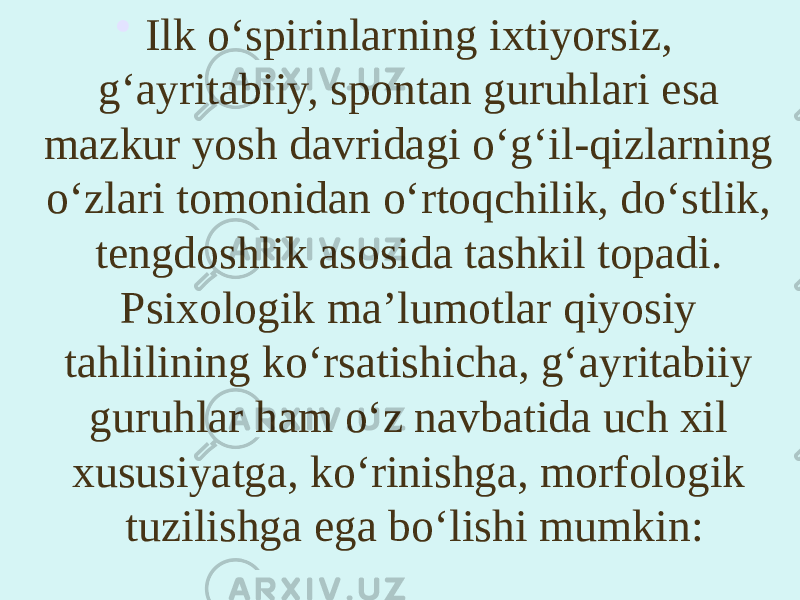 • Ilk o‘spirinlarning ixtiyorsiz, g‘ayritabiiy, spontan guruhlari esa mazkur yosh davridagi o‘g‘il-qizlarning o‘zlari tomonidan o‘rtoqchilik, do‘stlik, tengdoshlik asosida tashkil topadi. Psixologik ma’lumotlar qiyosiy tahlilining ko‘rsatishicha, g‘ayritabiiy guruhlar ham o‘z navbatida uch xil xususiyatga, ko‘rinishga, morfologik tuzilishga ega bo‘lishi mumkin: 