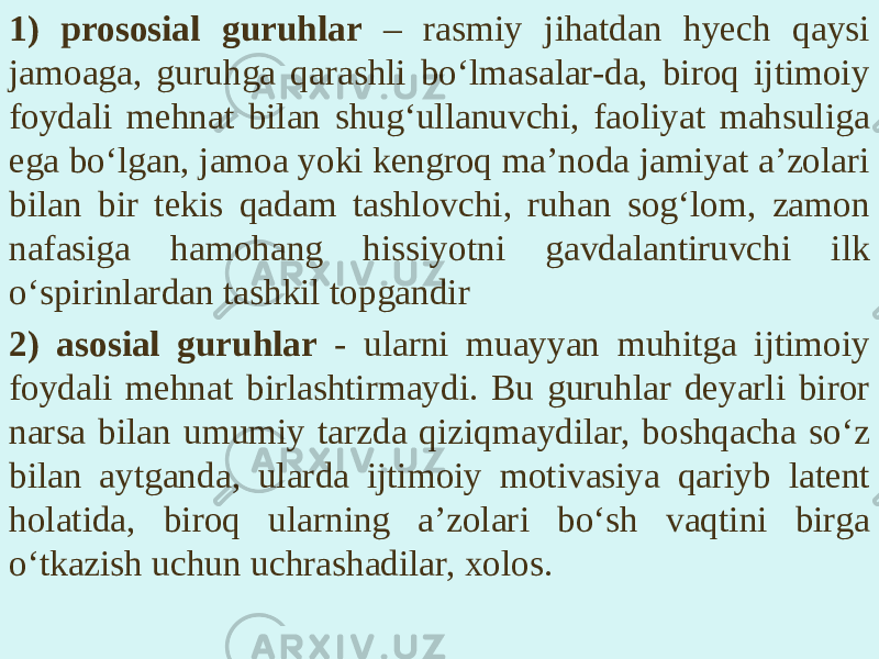 1) prososial guruhlar – rasmiy jihatdan hyech qaysi jamoaga, guruhga qarashli bo‘lmasalar-da, biroq ijtimoiy foydali mehnat bilan shug‘ullanuvchi, faoliyat mahsuliga ega bo‘lgan, jamoa yoki kengroq ma’noda jamiyat a’zolari bilan bir tekis qadam tashlovchi, ruhan sog‘lom, zamon nafasiga hamohang hissiyotni gavdalantiruvchi ilk o‘spirinlardan tashkil topgandir 2) asosial guruhlar - ularni muayyan muhitga ijtimoiy foydali mehnat birlashtirmaydi. Bu guruhlar deyarli biror narsa bilan umumiy tarzda qiziqmaydilar, boshqacha so‘z bilan aytganda, ularda ijtimoiy motivasiya qariyb latent holatida, biroq ularning a’zolari bo‘sh vaqtini birga o‘tkazish uchun uchrashadilar, xolos. 