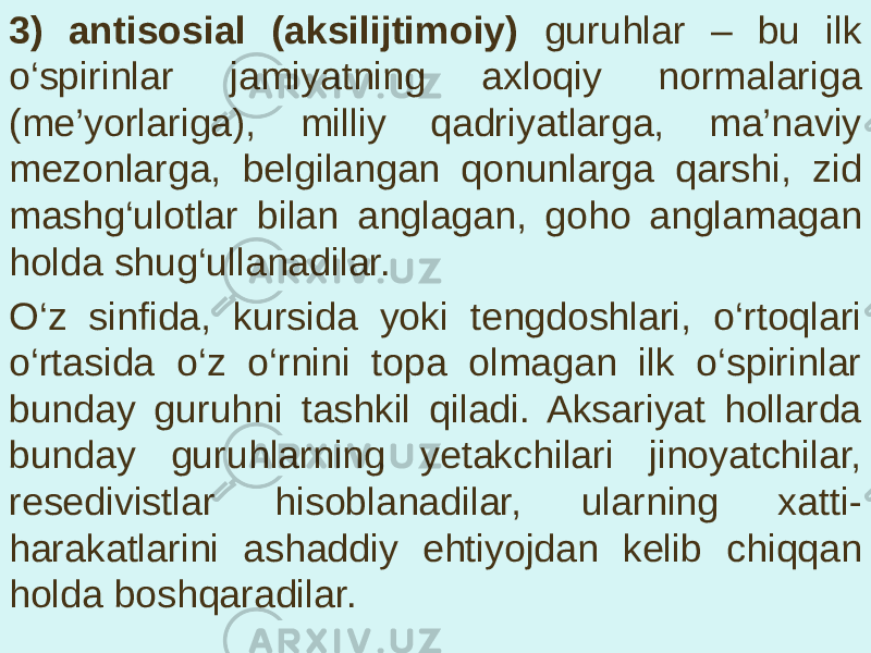 3) antisosial (aksilijtimoiy) guruhlar – bu ilk o‘spirinlar jamiyatning axloqiy normalariga (me’yorlariga), milliy qadriyatlarga, ma’naviy mezonlarga, belgilangan qonunlarga qarshi, zid mashg‘ulotlar bilan anglagan, goho anglamagan holda shug‘ullanadilar. O‘z sinfida, kursida yoki tengdoshlari, o‘rtoqlari o‘rtasida o‘z o‘rnini topa olmagan ilk o‘spirinlar bunday guruhni tashkil qiladi. Aksariyat hollarda bunday guruhlarning yetakchilari jinoyatchilar, resedivistlar hisoblanadilar, ularning xatti- harakatlarini ashaddiy ehtiyojdan kelib chiqqan holda boshqaradilar. 