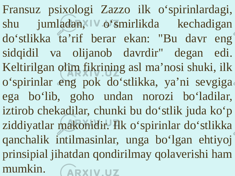 Fransuz psixologi Zazzo ilk o‘spirinlardagi, shu jumladan, o‘smirlikda kechadigan do‘stlikka ta’rif berar ekan: &#34;Bu davr eng sidqidil va olijanob davrdir&#34; degan edi. Keltirilgan olim fikrining asl ma’nosi shuki, ilk o‘spirinlar eng pok do‘stlikka, ya’ni sevgiga ega bo‘lib, goho undan norozi bo‘ladilar, iztirob chekadilar, chunki bu do‘stlik juda ko‘p ziddiyatlar makonidir. Ilk o‘spirinlar do‘stlikka qanchalik intilmasinlar, unga bo‘lgan ehtiyoj prinsipial jihatdan qondirilmay qolaverishi ham mumkin. 