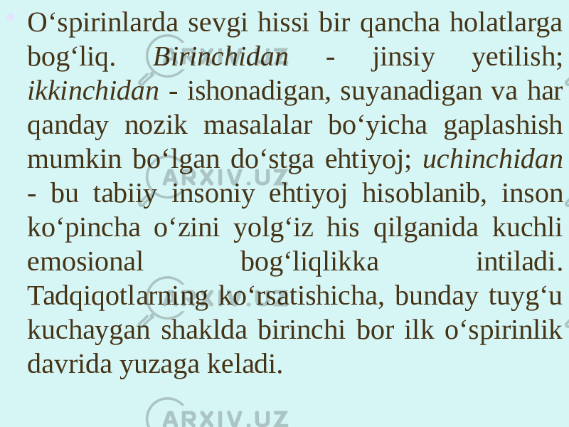 • O‘spirinlarda sevgi hissi bir qancha holatlarga bog‘liq. Birinchidan - jinsiy yetilish; ikkinchidan - ishonadigan, suyanadigan va har qanday nozik masalalar bo‘yicha gaplashish mumkin bo‘lgan do‘stga ehtiyoj; uchinchidan - bu tabiiy insoniy ehtiyoj hisoblanib, inson ko‘pincha o‘zini yolg‘iz his qilganida kuchli emosional bog‘liqlikka intiladi. Tadqiqotlarning ko‘rsatishicha, bunday tuyg‘u kuchaygan shaklda birinchi bor ilk o‘spirinlik davrida yuzaga keladi. 