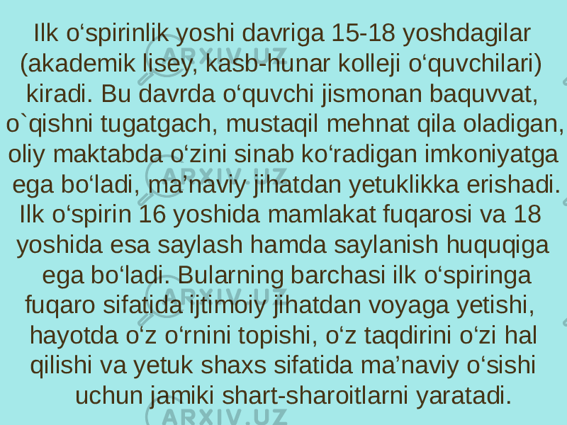 Ilk o‘spirinlik yoshi davriga 15-18 yoshdagilar (akademik lisey, kasb-hunar kolleji o‘quvchilari) kiradi. Bu davrda o‘quvchi jismonan baquvvat, o`qishni tugatgach, mustaqil mehnat qila oladigan, oliy maktabda o‘zini sinab ko‘radigan imkoniyatga ega bo‘ladi, ma’naviy jihatdan yetuklikka erishadi. Ilk o‘spirin 16 yoshida mamlakat fuqarosi va 18 yoshida esa saylash hamda saylanish huquqiga ega bo‘ladi. Bularning barchasi ilk o‘spiringa fuqaro sifatida ijtimoiy jihatdan voyaga yetishi, hayotda o‘z o‘rnini topishi, o‘z taqdirini o‘zi hal qilishi va yetuk shaxs sifatida ma’naviy o‘sishi uchun jamiki shart-sharoitlarni yaratadi. 