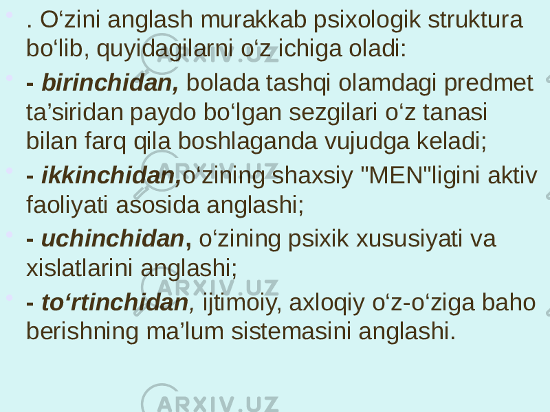 • . O‘zini anglash murakkab psixologik struktura bo‘lib, quyidagilarni o‘z ichiga oladi: • - birinchidan, bolada tashqi olamdagi predmet ta’siridan paydo bo‘lgan sezgilari o‘z tanasi bilan farq qila boshlaganda vujudga keladi; • - ikkinchidan, o‘zining shaxsiy &#34;MEN&#34;ligini aktiv faoliyati asosida anglashi; • - uchinchidan , o‘zining psixik xususiyati va xislatlarini anglashi; • - to‘rtinchidan , ijtimoiy, axloqiy o‘z-o‘ziga baho berishning ma’lum sistemasini anglashi. 