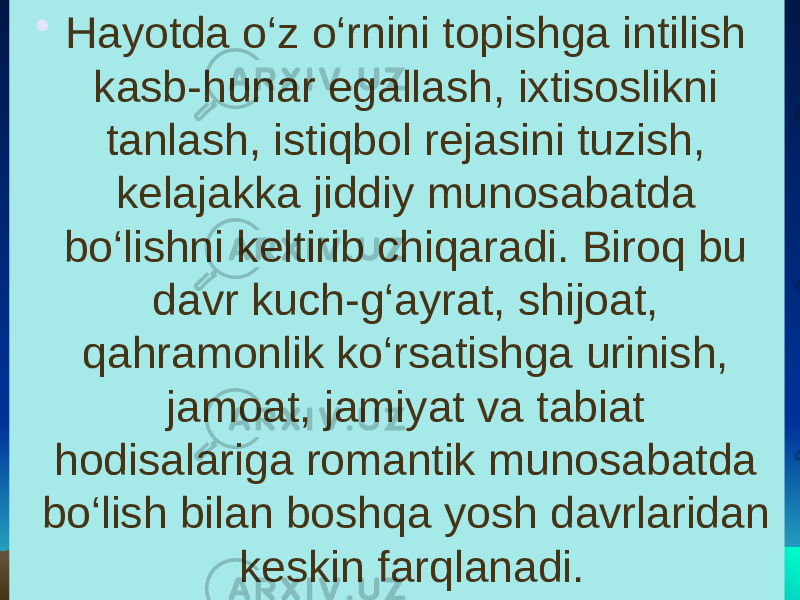 • Hayotda o‘z o‘rnini topishga intilish kasb-hunar egallash, ixtisoslikni tanlash, istiqbol rejasini tuzish, kelajakka jiddiy munosabatda bo‘lishni keltirib chiqaradi. Biroq bu davr kuch-g‘ayrat, shijoat, qahramonlik ko‘rsatishga urinish, jamoat, jamiyat va tabiat hodisalariga romantik munosabatda bo‘lish bilan boshqa yosh davrlaridan keskin farqlanadi. 