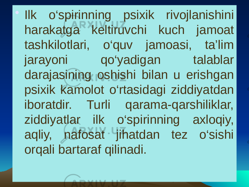 • Ilk o‘spirinning psixik rivojlanishini harakatga keltiruvchi kuch jamoat tashkilotlari, o‘quv jamoasi, ta’lim jarayoni qo‘yadigan talablar darajasining oshishi bilan u erishgan psixik kamolot o‘rtasidagi ziddiyatdan iboratdir. Turli qarama-qarshiliklar, ziddiyatlar ilk o‘spirinning axloqiy, aqliy, nafosat jihatdan tez o‘sishi orqali bartaraf qilinadi. 