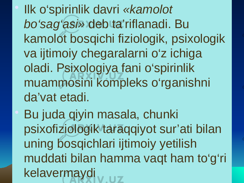 • Ilk o‘spirinlik davri «kamolot bo‘sag‘asi» deb ta’riflanadi. Bu kamolot bosqichi fiziologik, psixologik va ijtimoiy chegaralarni o‘z ichiga oladi. Psixologiya fani o‘spirinlik muammosini kompleks o‘rganishni da’vat etadi. • Bu juda qiyin masala, chunki psixofiziologik taraqqiyot sur’ati bilan uning bosqichlari ijtimoiy yetilish muddati bilan hamma vaqt ham to‘g‘ri kelavermaydi 