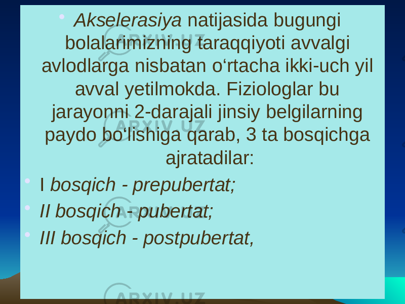 • Akselerasiya natijasida bugungi bolalarimizning taraqqiyoti avvalgi avlodlarga nisbatan o‘rtacha ikki-uch yil avval yetilmokda. Fiziologlar bu jarayonni 2-darajali jinsiy belgilarning paydo bo‘lishiga qarab, 3 ta bosqichga ajratadilar: • I bosqich - prepubertat; • II bosqich - pubertat; • III bosqich - postpubertat, 