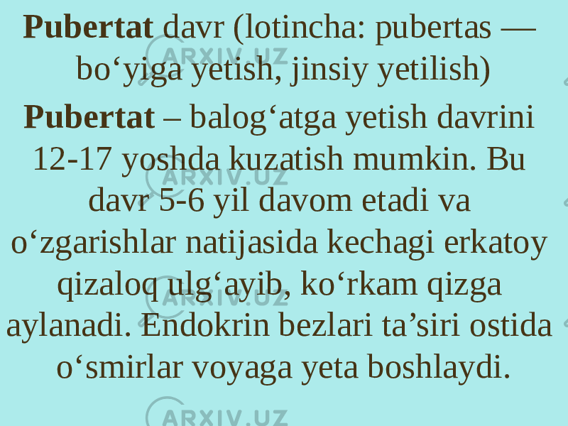 Pubertat davr (lotincha: pubertas — boʻyiga yetish, jinsiy yetilish) Pubertat – balog‘atga yetish davrini 12-17 yoshda kuzatish mumkin. Bu davr 5-6 yil davom etadi va o‘zgarishlar natijasida kechagi erkatoy qizaloq ulg‘ayib, ko‘rkam qizga aylanadi. Endokrin bezlari ta’siri ostida o‘smirlar voyaga yeta boshlaydi. 