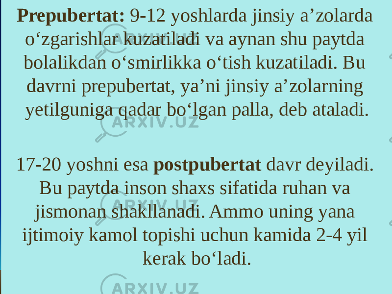 Prepubertat: 9-12 yoshlarda jinsiy a’zolarda o‘zgarishlar kuzatiladi va aynan shu paytda bolalikdan o‘smirlikka o‘tish kuzatiladi. Bu davrni prepubertat, ya’ni jinsiy a’zolarning yetilguniga qadar bo‘lgan palla, deb ataladi. 17-20 yoshni esa postpubertat davr deyiladi. Bu paytda inson shaxs sifatida ruhan va jismonan shakllanadi. Ammo uning yana ijtimoiy kamol topishi uchun kamida 2-4 yil kerak bo‘ladi. 