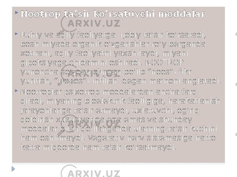  Nootrop ta’sir ko’rsatuvchi moddalar .  Ruhiy va aqliy faoliyatga ijobiy ta’sir ko’rsatadi, bosh miyada organik o’zgarishlar ro’y berganda xotirani, aqliy faoliyatni yaxshilaydi, miyani gipoksiyaga chidamini oshiradi. NOOTROP yunoncha so’zdan olingan bo’lib “noos”- fikr yuritish, “tropos”- intilish degan ma’noni anglatadi.  Nootroplar psixotrop moddalardan ancha farq qiladi, miyaning bioelektrik faolligiga, harakatlanish jarayonlariga ta’sir etmaydi, uxlatuvchi, og’riq qoldirish xususiyatiga ega emas va shunday moddalar bilan qo’llanganda ularning ta’sir kuchini ham oshirmaydi. Vegetativ nerv sistemasiga hatto katta miqdorda ham ta’sir ko’rsatmaydi. 