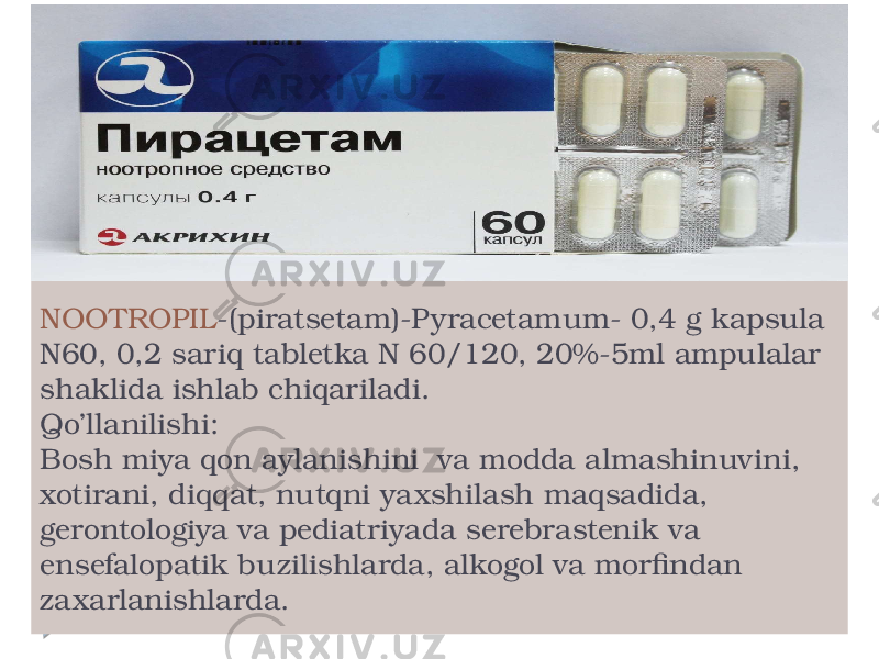 NOOTROPIL -(piratsetam)-Pyracetamum- 0,4 g kapsula N60, 0,2 sariq tabletka N 60/120, 20%-5ml ampulalar shaklida ishlab chiqariladi. Qo’llanilishi: Bosh miya qon aylanishini va modda almashinuvini, xotirani, diqqat, nutqni yaxshilash maqsadida, gerontologiya va pediatriyada serebrastenik va ensefalopatik buzilishlarda, alkogol va morfindan zaxarlanishlarda. 