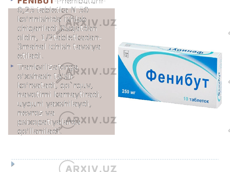  FENIBUT -Phenibutum- 0,25 tabletka N 50 ko’rinishida ishlab chiqariladi.Ovqatdan oldin, 1/2tabletkadan- 3mahal ichish tavsiya etiladi.  Trankvilizatorga o’xshash ta’sir ko’rsatadi, qo`rquv, havotirni kamaytiradi, uyquni yaxshilaydi, nevroz va psixopatiyalarda qo’llaniladi. 