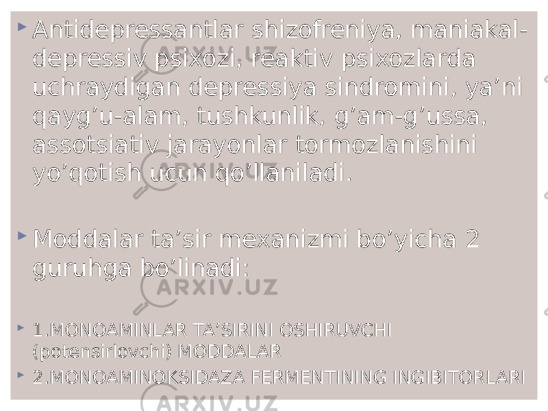  Antidepressantlar shizofreniya, maniakal- depressiv psixozi, reaktiv psixozlarda uchraydigan depressiya sindromini, ya’ni qayg’u-alam, tushkunlik, g’am-g’ussa, assotsiativ jarayonlar tormozlanishini yo’qotish ucun qo’llaniladi.  Moddalar ta’sir mexanizmi bo’yicha 2 guruhga bo’linadi:  1.MONOAMINLAR TA’SIRINI OSHIRUVCHI (potensirlovchi) MODDALAR  2.MONOAMINOKSIDAZA FERMENTINING INGIBITORLARI 