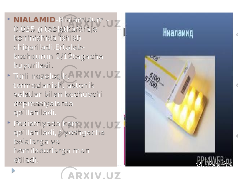  NIALAMID -Nialamidum - 0,025 g tabletka/draje ko’rinishida ishlab chiqariladi.Ertalab- kechqurun 2/12tagacha buyuriladi.  Turli nozologik, tormozlanish, astenik xolatlar bilan kechuvchi depressiyalarda qo’llaniladi.  Pediatriyada kam qo’llaniladi,7 yoshgacha bolalarga va homiladorlarga man etiladi. 