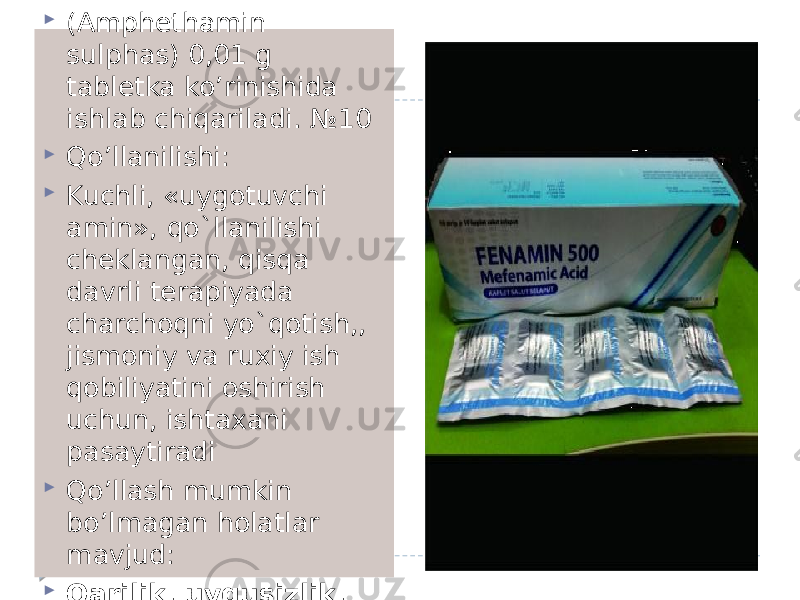  FENAMIN - Phenaminum-  (Amphethamin sulphas) 0,01 g tabletka ko’rinishida ishlab chiqariladi. №10  Qo’llanilishi:  Kuchli, «uygotuvchi amin», qo`llanilishi cheklangan, qisqa davrli terapiyada charchoqni yo`qotish,, jismoniy va ruxiy ish qobiliyatini oshirish uchun, ishtaxani pasaytiradi  Qo’llash mumkin bo’lmagan holatlar mavjud:  Qarilik, uyqusizlik, gipertoniya, UQTK, ateroskleroz 