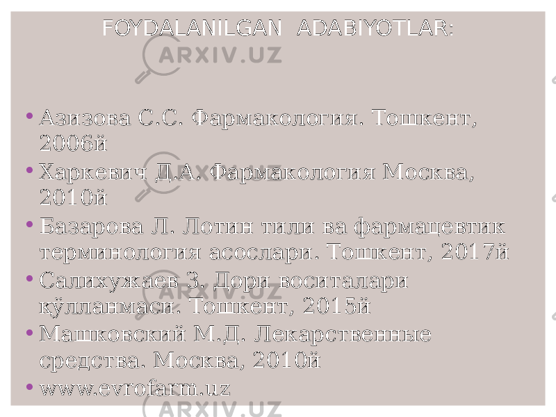 FOYDALANILGAN ADABIYOTLAR: • Азизова С.С. Фармакология. Тошкент, 2006й • Харкевич Д.А. Фармакология Москва, 2010й • Базарова Л. Лотин тили ва фармацевтик терминология асослари. Тошкент, 2017й • Салихужаев З. Дори воситалари қўлланмаси. Тошкент, 2015й • Машковский М.Д. Лекарственные средства. Москва, 2010й • www.evrofarm.uz 