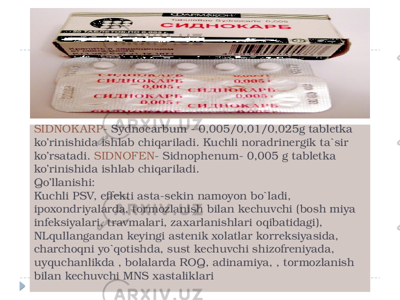 SIDNOK ARP - Sydnocarbum - 0,005/0,01/0,025g tabletka ko’rinishida ishlab chiqariladi. Kuchli noradrinergik ta`sir ko’rsatadi. SIDNOFEN - Sidnophenum- 0,005 g tabletka ko’rinishida ishlab chiqariladi. Qo’llanishi: Kuchli PSV, effekti asta-sekin namoyon bo`ladi, ipoxondriyalarda, tormozlanish bilan kechuvchi (bosh miya infeksiyalari, travmalari, zaxarlanishlari oqibatidagi), NLqullangandan keyingi astenik xolatlar korreksiyasida, charchoqni yo`qotishda, sust kechuvchi shizofreniyada, uyquchanlikda , bolalarda ROQ, adinamiya, , tormozlanish bilan kechuvchi MNS xastaliklari 