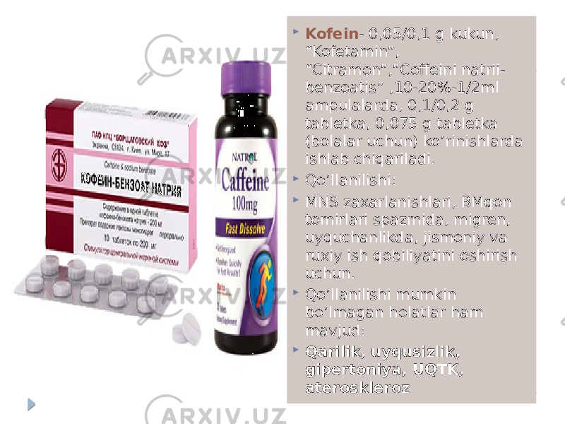  Kofein - 0,05/0,1 g kukun, “Kofetamin”, “Citramon”,”Coffeini natrii- benzoatis” ,10-20%-1/2ml ampulalarda, 0,1/0,2 g tabletka, 0,075 g tabletka (bolalar uchun) ko’rinishlarda ishlab chiqariladi.  Qo’llanilishi:  MNS zaxarlanishlari, BMqon tomirlari spazmida, migren, uyquchanlikda, jismoniy va ruxiy ish qobiliyatini oshirish uchun.  Qo’llanilishi mumkin bo’lmagan holatlar ham mavjud:  Qarilik, uyqusizlik, gipertoniya, UQTK, ateroskleroz 