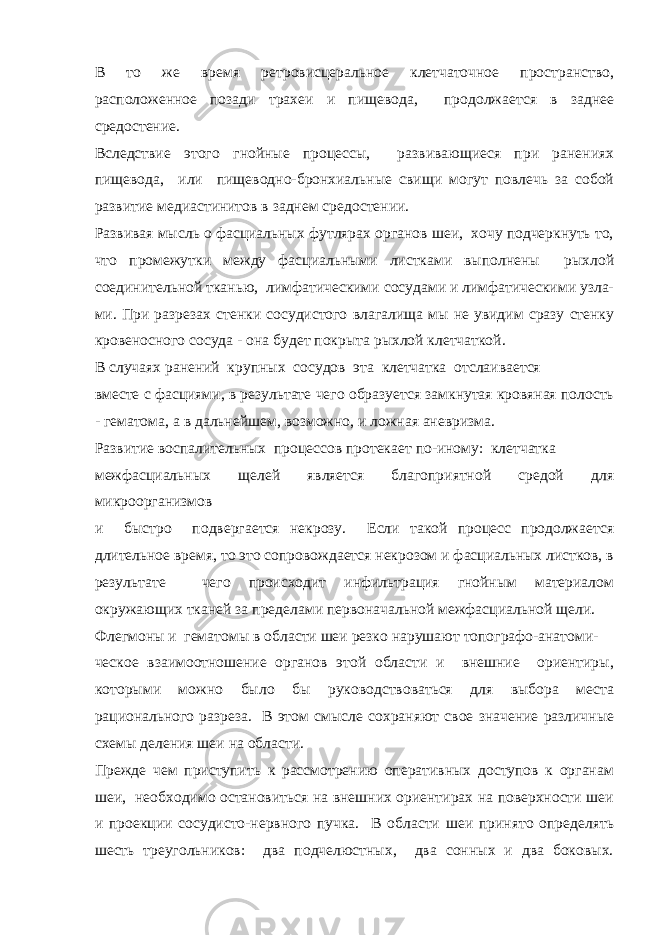 В то же время ретровисцеральное клетчаточное пространство, расположенное позади трахеи и пищевода, продолжается в заднее средостение. Вследствие этого гнойные процессы, развивающиеся при ранениях пищевода, или пищеводно-бронхиальные свищи могут повлечь за собой развитие медиастинитов в заднем средостении. Развивая мысль о фасциальных футлярах органов шеи, хочу подчеркнуть то, что промежутки между фасциальными листками выполнены рыхлой соединительной тканью, лимфатическими сосудами и лимфатическими узла- ми. При разрезах стенки сосудистого влагалища мы не увидим сразу стенку кровеносного сосуда - она будет покрыта рыхлой клетчаткой. В случаях ранений крупных сосудов эта клетчатка отслаивается вместе с фасциями, в результате чего образуется замкнутая кровяная полость - гематома, а в дальнейшем, возможно, и ложная аневризма. Развитие воспалительных процессов протекает по-иному: клетчатка межфасциальных щелей является благоприятной средой для микроорганизмов и быстро подвергается некрозу. Если такой процесс продолжается длительное время, то это сопровождается некрозом и фасциальных листков, в результате чего происходит инфильтрация гнойным материалом окружающих тканей за пределами первоначальной межфасциальной щели. Флегмоны и гематомы в области шеи резко нарушают топографо-анатоми- ческое взаимоотношение органов этой области и внешние ориентиры, которыми можно было бы руководствоваться для выбора места рационального разреза. В этом смысле сохраняют свое значение различные схемы деления шеи на области. Прежде чем приступить к рассмотрению оперативных доступов к органам шеи, необходимо остановиться на внешних ориентирах на поверхности шеи и проекции сосудисто-нервного пучка. В области шеи принято определять шесть треугольников: два подчелюстных, два сонных и два боковых. 