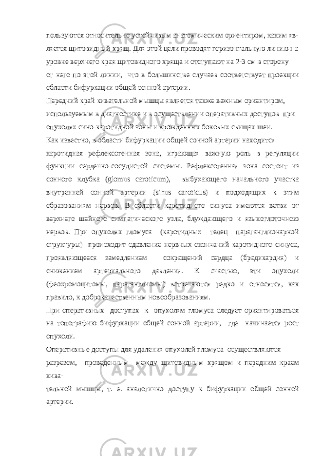 пользуются относительно устойчивым анатомическим ориентиром, каким яв- ляется щитовидный хрящ. Для этой цели проводят горизонтальную линию на уровне верхнего края щитовидного хряща и отступают на 2-3 см в сторону от него по этой линии, что в большинстве случаев соответствует проекции области бифуркации общей сонной артерии. Передний край кивательной мышцы является также важным ориентиром, используемым в диагностике и в осуществлении оперативных доступов при опухолях сино-каротидной зоны и врожденных боковых свищах шеи. Как известно, в области бифуркации общей сонной артерии находится каротидная рефлексогенная зона, играющая важную роль в регуляции функции сердечно-сосудистой системы. Рефлексогенная зона состоит из сонного клубка (glomus caroticum), выбухающего начального участка внутренней сонной артерии (sinus caroticus) и подходящих к этим образованиям нервов. В области каротидного синуса имеются ветви от верхнего шейного симпатического узла, блуждающего и языкоглоточною нервов. При опухолях гломуса (каротидных телец параганглионарной структуры) происходит сдавление нервных окончаний каротидного синуса, проявляющееся замедлением сокращений сердца (брадикардия) и снижением артериального давления. К счастью, эти опухоли (феохромоцитомы, параганглиомы) встречаются редко и относятся, как правило, к доброкачественным новообразованиям. При оперативных доступах к опухолям гломуса следует ориентироваться на топографию бифуркации общей сонной артерии, где начинается рост опухоли. Оперативные доступы для удаления опухолей гломуса осуществляются разрезом, проведенным между щитовидным хрящом и передним краем кива- тельной мышцы, т. е. аналогично доступу к бифуркации общей сонной артерии. 