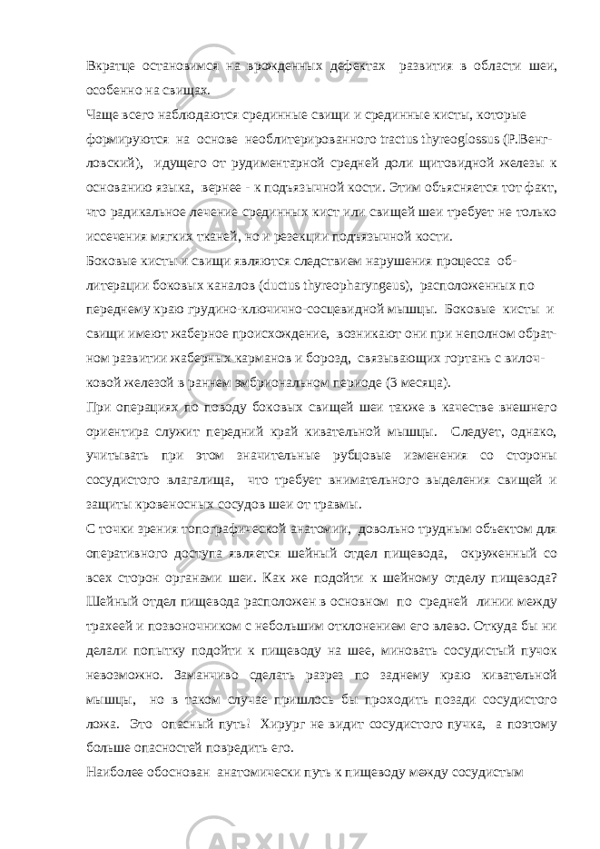 Вкратце остановимся на врожденных дефектах развития в области шеи, особенно на свищах. Чаще всего наблюдаются срединные свищи и срединные кисты, которые формируются на основе необлитерированного tractus thyreoglossus (P.Венг- ловский), идущего от рудиментарной средней доли щитовидной железы к основанию языка, вернее - к подъязычной кости. Этим объясняется тот факт, что радикальное лечение срединных кист или свищей шеи требует не только иссечения мягких тканей, но и резекции подъязычной кости. Боковые кисты и свищи являются следствием нарушения процесса об- литерации боковых каналов (ductus thyreopharyngeus), расположенных по переднему краю грудино-ключично-сосцевидной мышцы. Боковые кисты и свищи имеют жаберное происхождение, возникают они при неполном обрат- ном развитии жаберных карманов и борозд, связывающих гортань с вилоч- ковой железой в раннем эмбриональном периоде (3 месяца). При операциях по поводу боковых свищей шеи также в качестве внешнего ориентира служит передний край кивательной мышцы. Следует, однако, учитывать при этом значительные рубцовые изменения со стороны сосудистого влагалища, что требует внимательного выделения свищей и защиты кровеносных сосудов шеи от травмы. С точки зрения топографической анатомии, довольно трудным объектом для оперативного доступа является шейный отдел пищевода, окруженный со всех сторон органами шеи. Как же подойти к шейному отделу пищевода? Шейный отдел пищевода расположен в основном по средней линии между трахеей и позвоночником с небольшим отклонением его влево. Откуда бы ни делали попытку подойти к пищеводу на шее, миновать сосудистый пучок невозможно. Заманчиво сделать разрез по заднему краю кивательной мышцы, но в таком случае пришлось бы проходить позади сосудистого ложа. Это опасный путь! Хирург не видит сосудистого пучка, а поэтому больше опасностей повредить его. Наиболее обоснован анатомически путь к пищеводу между сосудистым 