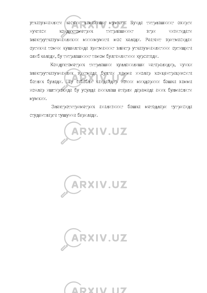 утказувчанлиги кескин камайиши мумкин. Бунда титрлашнинг охирги нуктаси кондуктометрик титрлашнинг эгри чизигидаги электрутказувчанликни минимумига мос келади. Реагент эритмасидан ортикча томчи кушилганда эритманинг электр утказувчанлигини ортищига олиб келади, бу титрлашнинг тамом булганлигини курсатади. Кондуктометрик титрлашни кулланилиши чегаралидир, чунки электрутказувчанлик эритмада булган хамма инолар концентрациясига боглик булади. Шу сабабли кандайдир ионни микдорини бошка хамма ионлар иштирокида бу усулда аниклаш етарли даражада аник булмаслиги мумкин. Электротитриметрик анализнинг бошка методлари тугрисида студентларга тушунча берилади. 