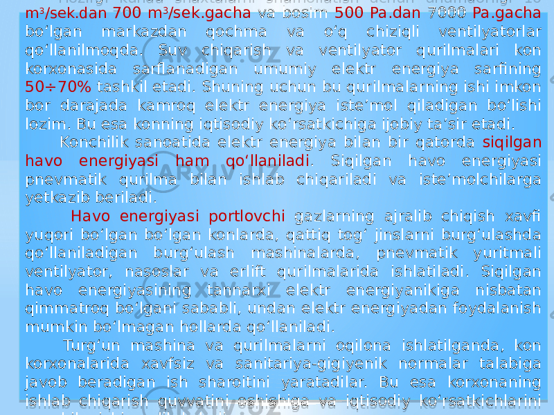  Hozirgi kunda shaxtalarni shamollatish uchun unumdorligi 10 m 3 /sek.dan 700 m 3 /sek.gacha va bosim 500 Pa.dan 7000 Pa.gacha bо‘lgan markazdan qochma va о‘q chiziqli ventilyatorlar qо‘llanilmoqda. Suv chiqarish va ventilyator qurilmalari kon korxonasida sarflanadigan umumiy elektr energiya sarfining 50÷70% tashkil etadi. Shuning uchun bu qurilmalarning ishi imkon bor darajada kamroq elektr energiya iste’mol qiladigan bо‘lishi lozim. Bu esa konning iqtisodiy kо‘rsatkichiga ijobiy ta’sir etadi. Konchilik sanoatida elektr energiya bilan bir qatorda siqilgan havo energiyasi ham qо‘llaniladi . Siqilgan havo energiyasi pnevmatik qurilma bilan ishlab chiqariladi va iste’molchilarga yetkazib beriladi. Havo energiyasi portlovchi gazlarning ajralib chiqish xavfi yuqori bо‘lgan bо‘lgan konlarda, qattiq tog‘ jinslarni burg‘ulashda qо‘llaniladigan burg‘ulash mashinalarda, pnevmatik yuritmali ventilyator, nasoslar va erlift qurilmalarida ishlatiladi. Siqilgan havo energiyasining tannarxi elektr energiyanikiga nisbatan qimmatroq bо‘lgani sababli, undan elektr energiyadan foydalanish mumkin bо‘lmagan hollarda qо‘llaniladi. Turg‘un mashina va qurilmalarni oqilona ishlatilganda, kon korxonalarida xavfsiz va sanitariya-gigiyenik normalar talabiga javob beradigan ish sharoitini yaratadilar. Bu esa korxonaning ishlab chiqarish quvvatini oshishiga va iqtisodiy kо‘rsatkichlarini yaxshilanishiga olib keladi.01 01 1E 30 19 38 410906 2E 38 41 12 35 2E 23 01 051C 0E1C 07 35 01 050B 14 01 26 0908 16 1D 220C 10 01 1E 0D15 10 0E1C 12 16 0E08 1917 01 3F 07 13 08 10 