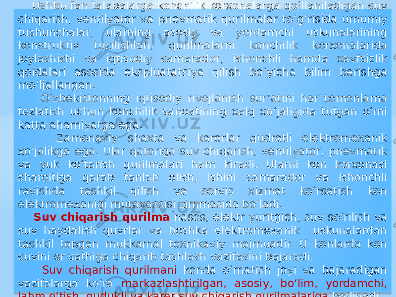  Ushbu fan talabalarga konchilik korxonalarga qо‘llaniladigan suv chiqarish, ventilyator va pnevmatik qurilmalar tо‘g‘risida umumiy tushunchalar, ularning asosiy va yordamchi uskunalarining konstruktiv tuzilishlari, qurilmalarni konchilik korxonalarida joylashishi va iqtisodiy samarador, ishonchli hamda xavfsizlik qoidalari asosida ekspluatatsiya qilish bо‘yicha bilim berishga mо‘ljallangan. O‘zbekistonning iqtisodiy rivojlanish sur’atini har tomonlama tezlatish uchun konchilik sanoatining xalq xo‘jaligida tutgan o‘rni katta ahamiyatga ega. Zamonaviy shaxta va karerlar qudratli elektromexanik xo‘jalikga ega. Ular qatoriga suv chiqarish, ventilyator, pnevmatik va yuk ko‘tarish qurilmalari ham kiradi. Ularni kon korxonasi sharoitiga qarab tanlab olish, ishini samarador va ishonchli ravishda tashkil qilish va servis xizmat ko‘rsatish kon elektromexanigi mutaxassisi zimmasida bo‘ladi. Suv chiqarish qurilma nasos, elektr yuritgich, suv so‘rilish va suv haydalish quvrlar va boshka elektromexanik uskunalardan tashkil topgan mukkamal texnikaviy majmuadir. U konlarda kon suvini er sathiga chiqarib tashlash vazifasini bajaradi. Suv chiqarish qurilmani konda o‘rnatish joyi va bajaradigan vazifalarga ko‘ra markazlashtirilgan, asosiy, bo‘lim, yordamchi, lahm o‘tish, qudukli va karer suv chiqarish qurilmalariga bo‘linadi. 01 01 2F 1A16 0A 07 13 0E0B 191C 01 3A 0A 07 01 3C15 1B 12 0916 11 0614 01 0102 01 0C 0917 0A 0917 01 1F17 07 12 19 14 050B 