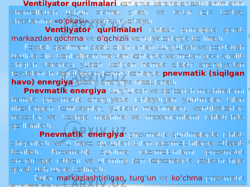  Ventilyator qurilmalari konlarda barcha er osti lahimlarini shamollatish uchun xizmat qiladi va ta’bir joiz bo‘lsa, shaxtaning «o‘pkasi» vazifasini o‘taydi. Ventilyator qurilmalari ishlash prinsipiga qarab markazdan qochma va o’qchizili ventilyatorlarga bo’linadi Foydali qazilmani qazib olish ishlari burg‘ulash va portlatish usulida olib boriladigan ma’dan konlarda va metan gazi ajralib chiqish dararjasi yuqori bo‘lgan hamda elektr energiyadan foydalanish taqiqlangan ko‘mir konlarda pnevmatik (siqilgan havo) energiya asosiy energiya hisoblanadi. Pnevmatik energiya burg‘ulash va qo‘porish mashinalarni hamda pnevmatik energiyada ishlaydigan yuritmalar bilan jihozlangan kombaynlar, yuklash mashinalari, ventilyatorlar, nasoslar va boshqa mashina va mexanizmlarni ishlatishda qo‘llaniladi. Pnevmatik energiya pnevmatik qurilmalarda ishlab chiqariladi va u havo quvurlari bilan iste’molchilarga etkazib beriladi. Pnevmatik qurilma iste’molchilarni pnevmatik energiyaga ixtiyoji va ularning kon korxonasida joylashishiga qarab uch turga bo‘linadi. Bular markazlashtirilgan, turg‘un va ko‘chma pnevmatik qurilmalardir.01 01 0E 01 07 09 09 27 12 04 0E 08 19 12 0B 12 01 39 1709 1A 2A0B 14 06 01 15 01 19 01 05 1615 13 0C15 0E 01 19 01 22 1A 05 06 0E 01 281714 19 01 07 01 0E 