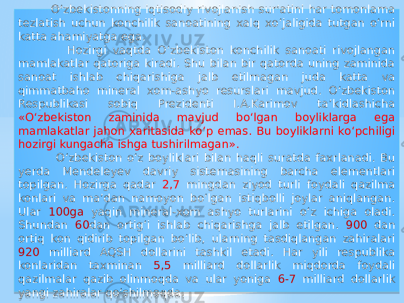  О‘zbekistonning iqtisodiy rivojlanish sur’atini har tomonlama tezlatish uchun konchilik sanoatining xalq xо‘jaligida tutgan о‘rni katta ahamiyatga ega. Hozirgi vaqtda О‘zbekiston konchilik sanoati rivojlangan mamlakatlar qatoriga kiradi. Shu bilan bir qatorda uning zaminida sanoat ishlab chiqarishiga jalb etilmagan juda katta va qimmatbaho mineral xom-ashyo resurslari mavjud. О‘zbekiston Respublikasi sobiq Prezidenti I.A.Karimov ta’kidlashicha «О‘zbekiston zaminida mavjud bо‘lgan boyliklarga ega mamlakatlar jahon xaritasida kо‘p emas. Bu boyliklarni kо‘pchiligi hozirgi kungacha ishga tushirilmagan». О‘zbekiston о‘z boyliklari bilan haqli suratda faxrlanadi. Bu yerda Mendeleyev davriy sistemasining barcha elementlari topilgan. Hozirga qadar 2,7 mingdan ziyod turli foydali qazilma konlari va ma’dan namoyon bо‘lgan istiqbolli joylar aniqlangan. Ular 100ga yaqin mineral-xom ashyo turlarini о‘z ichiga oladi. Shundan 60 dan ortig‘i ishlab chiqarishga jalb etilgan. 900 dan ortiq kon qidirib topilgan bо‘lib, ularning tasdiqlangan zahiralari 920 milliard AQSH dollarini tashkil etadi. Har yili respublika konlaridan taxminan 5,5 milliard dollarlik miqdorda foydali qazilmalar qazib olinmoqda va ular yoniga 6-7 milliard dollarlik yangi zahiralar qо‘shilmoqda. 01 02 0A 07 01 1E 1915 0915 0E08 21 01 27 1915 16 01 02 10 0A 2C 01 07 2F 30 01 1F16 32 0F15 33 01 0B 33 01 07 35 01 0E15 32 01 10 01 