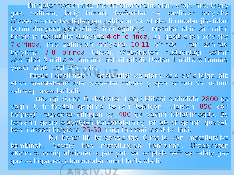  Bir qator foydali qazilmalar, chunonchi, oltin, uran, mis, tabiiy gaz, volfram, kaliy tuzlari, fosforitlar va kaolinlar bо‘yicha О‘zbekistonda tasdiqlangan zahiralar va istiqbolli rudalar jihatidan butun dunyoda yetakchi о‘rinni egallaydi. Masalan oltin zahiralari bо‘yicha respublika dunyoda 4-chi о‘rinda , uni qazib olish bо‘yicha 7-о‘rinda , mis zahiralari bо‘yicha 10-11 о‘rinda, uran zahirasi bо‘yicha 7-8 о‘rinda turadi. О‘zbekiston hududidagi kо‘mir zahiralari 3 milliard tonnani tashkil qiladi. Undan 1 milliard tonnasi yuqori sifatli toshkо‘mirdir. Foydali qazilmalarni qazib olish va ularni xalq xо‘jaligiga jalb etish mamlakatimizda islohatlar tobora yuqori kо‘tarilishi uchun salmoqli asos bо‘ladi. Hozirgi kunda О‘zbekiston Respublikasi hududida 2800 ga yaqin turli foydali qazilma konlari topilgan. Ulardan 850 dan kо‘prog‘i razvedka qilingan va 400 ga yaqini ishlatilmoqda. Bu konlarni qazib olayotgan korxonalarning ishlab chiqarish quvvati kon massasi bо‘yicha 25-50 ming tonnani tashkil qiladi. Bu konchilik korxonalariga Olmaliq kon metallurgiya kombinati, Navoiy kon metallurgiya kombinati, О‘zbekiston «Kо‘mir» ochiq aksionerlik jamiyati va kо‘plab neft va tabiiy gaz qazib chiqaruvchi korxonalar misol bо‘la oladi.01 28 0D15 02 0517 051C 36 01 1C 2D 2E 2D 30 01 051C 2E 0A 0415 10 01 39 060A 0915 01 1E 2C 01 10 37 01 071C 36 0D15 07 07 2C 01 01 28 07 27 0E15 