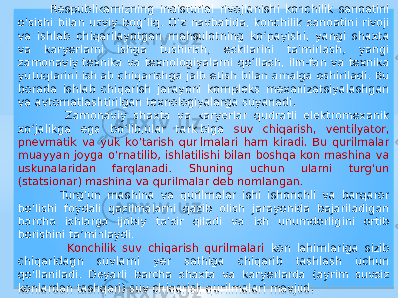  Respublikamizning indisturial rivojlanishi konchilik sanoatini о‘sishi bilan uzviy bog‘liq. О‘z navbatida, konchilik sanoatini rivoji va ishlab chiqarilayotgan mahsulotning kо‘payishi, yangi shaxta va karyerlarni ishga tushirish, eskilarini ta’mirlash, yangi zamonaviy texnika va texnologiyalarni qо‘llash, ilm-fan va texnika yutuqlarini ishlab chiqarishga jalb etish bilan amalga oshiriladi. Bu borada ishlab chiqarish jarayoni kompleks mexanizatsiyalashgan va avtomatlashtirilgan texnologiyalarga suyanadi. Zamonaviy shaxta va karyerlar qudratli elektromexanik xо‘jalikga ega bо‘lib,ular tarkibiga suv chiqarish, ventilyator, pnevmatik va yuk kо‘tarish qurilmalari ham kiradi. Bu qurilmalar muayyan joyga о‘rnatilib, ishlatilishi bilan boshqa kon mashina va uskunalaridan farqlanadi. Shuning uchun ularni turg‘un (statsionar) mashina va qurilmalar deb nomlangan. Turg‘un mashina va qurilmalar ishi ishonchli va barqaror bо‘lishi foydali qazilmalarni qazib olish jarayonida bajariladigan barcha ishlarga ijobiy ta’sir qiladi va ish unumdorligini ortib borishini ta’minlaydi. Konchilik suv chiqarish qurilmalari kon lahimlariga sizib chiqaridagn suvlarni yer sathiga chiqarib tashlash uchun qо‘llaniladi. Deyarli barcha shaxta va karyerlarda (ayrim suvsiz konlardan tashqari) suv chiqarish qurilmalari mavjud.01 21 1C 12 12 0415 10 050B 12 01 3C15 1B 0917 220C 1917 17 3D090A 01 3F 051C 0515 050B 01 26 07 1A16 0E1C 07 