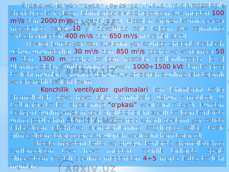  Shaxta va karyer maydoni joylashgan hududning gidrogeologik shariotiga kо‘ra kaon lahimlariga sizib chiqadigan suv miqdori 100 m 3 /s dan 2000 m 3 /s ni tashkil etadi. Masalan Angren kо‘mir razrezi maydoniga oxirgi 10 yil davomida oqib kelgan suv oqimining о‘rtacha miqdori 400 m 3 /s dan 650 m 3 /s ni tashkil etadi. Hozirgi kunda yer osti suvlarini yer sathiga chiqarib tashlash uchun unumdorligi 30 m 3 /s dan 850 m 3 /s gacha va zо‘riqmasi 50 m dan 1300 m gacha bо‘lgan nasoslar qо‘llanilmoqda. [6,7] Ularning elektr yuritkichining quvvati 1000÷1500 kVt .dan kо‘proq bо‘lishi mumkin. Shuning uchun suv chiqarish qurilma ishi tejamli va ishonchli bо‘lishi lozim. Konchilik ventilyator qurilmalari kon lahimlarini tо‘liq shamollatish (toza havo bilan ta’minlash) uchun о‘rnatiladi. U tadbir joiz bо‘lsa, shaxtaning “о‘pkasi” vazifasini о‘taydi. Bundan tashqari qurilma metan gazi ajralib chiqishi xavfli bо‘lgan konlarda uning portlashini oldini olish va boshqa zaharli gazlarni yer ostida ishlaydigan ishchi va xizmatchilarning sog‘lig‘iga salbiy ta’sir qilmaydigan darajagacha suyultirish vazifasini ham bajaradi. Shaxta maydoni katta va chuqur konlarda shamollatishga sarflanadigan toza havo miqdori, og‘irlik birligida, qazib olinayotgan foydali qazilma miqdoridan 4÷5 marta katta bо‘lishi mumkin.01 1F 0916 30 19 38 41 0F15 2C 38 41 0C 1915 30 01 1C 36 01 19 38 41 01 32 38 41 0C 01 1E 17 38 38 41 0F 37 38 41 0D15 35 19 01 30 01 2F 30 1D 051C 12 01 26 07 0916 0A 46 12 0A 17 08 0E08 01 1F16 0915 0B 36 01 1917 