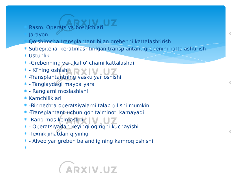  Rasm. Operatsiya bosqichlari  Jarayon  Qo’shimcha transplantant bilan grebenni kattalashtirish  Subepitelial keratinlashtirilgan transplantant grebenini kattalashtirish  Ustunlik  -Grebenning vertikal o’lchami kattalashdi  - KTning oshishi  -Transplantantning vaskulyar oshishi  - Tanglaydagi mayda yara  - Ranglarni moslashishi  Kamchiliklari  -Bir nechta operatsiyalarni talab qilishi mumkin  -Transplantant uchun qon ta&#39;minoti kamayadi  -Rang mos kelmasligi  - Operatsiyadan keyingi og&#39;riqni kuchayishi  -Texnik jihatdan qiyinligi  - Alveolyar greben balandligining kamroq oshishi    