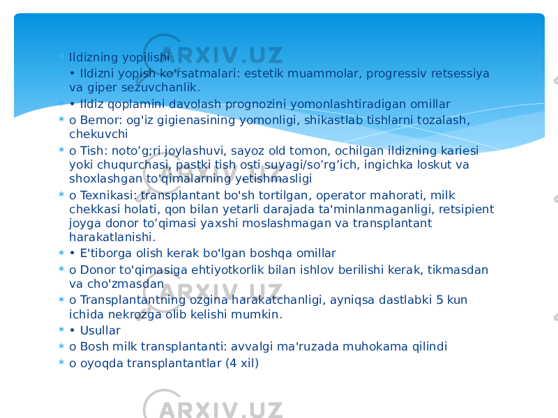  Ildizning yopilishi  • Ildizni yopish ko&#39;rsatmalari: estetik muammolar, progressiv retsessiya va giper sezuvchanlik.  • Ildiz qoplamini davolash prognozini yomonlashtiradigan omillar  o Bemor: og&#39;iz gigienasining yomonligi, shikastlab tishlarni tozalash, chekuvchi  o Tish: noto’g;ri joylashuvi, sayoz old tomon, ochilgan ildizning kariesi yoki chuqurchasi, pastki tish osti suyagi/so’rg’ich, ingichka loskut va shoxlashgan to&#39;qimalarning yetishmasligi  o Texnikasi: transplantant bo&#39;sh tortilgan, operator mahorati, milk chekkasi holati, qon bilan yetarli darajada ta&#39;minlanmaganligi, retsipient joyga donor to’qimasi yaxshi moslashmagan va transplantant harakatlanishi.  • E&#39;tiborga olish kerak bo&#39;lgan boshqa omillar  o Donor to&#39;qimasiga ehtiyotkorlik bilan ishlov berilishi kerak, tikmasdan va cho&#39;zmasdan  o Transplantantning ozgina harakatchanligi, ayniqsa dastlabki 5 kun ichida nekrozga olib kelishi mumkin.  • Usullar  o Bosh milk transplantanti: avvalgi ma&#39;ruzada muhokama qilindi  o oyoqda transplantantlar (4 xil) 