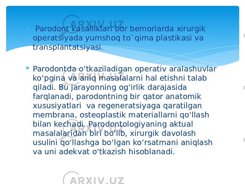  Parodont kasalliklari bor bemorlarda xirurgik operatsiyada yumshoq to`qima plastikasi va transplantatsiyasi.  Parodontda o‘tkaziladigan operativ aralashuvlar ko‘pgina va aniq masalalarni hal etishni talab qiladi. Bu jarayonning og‘irlik darajasida farqlanadi, parodontning bir qator anatomik xususiyatlari va regeneratsiyaga qaratilgan membrana, osteoplastik materiallarni qo‘llash bilan kechadi. Parodontologiyaning aktual masalalaridan biri bo‘lib, xirurgik davolash usulini qo‘llashga bo‘lgan ko‘rsatmani aniqlash va uni adekvat o‘tkazish hisoblanadi. 