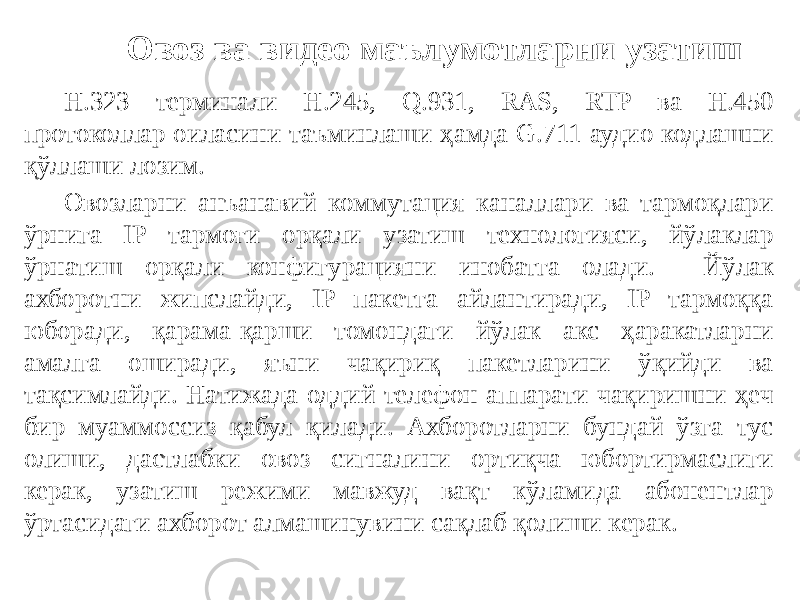 Н.323 терминали Н.245, Q.931, RAS, RTP ва Н.450 протоколлар оиласини таъминлаши ҳамда G.711 аудио кодлашни қўллаши лозим. Овозларни анъанавий коммутация каналлари ва тармоқлари ўрнига IP тармоғи орқали узатиш технологияси, йўлаклар ўрнатиш орқали конфигурацияни инобатга олади. Йўлак ахборотни жипслайди, IP пакетга айлантиради, IP тармоққа юборади, қарама-қарши томондаги йўлак акс ҳаракатларни амалга оширади, яъни чақириқ пакетларини ўқийди ва тақсимлайди. Натижада оддий телефон аппарати чақиришни ҳеч бир муаммоссиз қабул қилади. Ахборотларни бундай ўзга тус олиши, дастлабки овоз сигналини ортиқча юбортирмаслиги керак, узатиш режими мавжуд вақт кўламида абонентлар ўртасидаги ахборот алмашинувини сақлаб қолиши керак. Овоз ва видео маълумотларни узатиш 