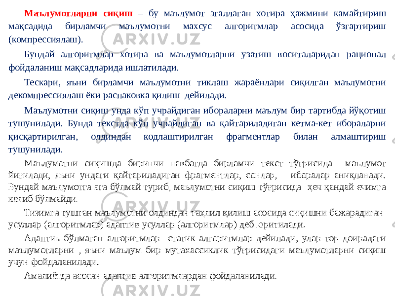 Маълумотларни сиқиш – бу маълумот эгаллаган хотира ҳажмини камайтириш мақсадида бирламчи маълумотни махсус алгоритмлар асосида ўзгартириш (компрессиялаш). Бундай алгоритмлар хотира ва маълумотларни узатиш воситаларидан рационал фойдаланиш мақсадларида ишлатилади. Тескари, яъни бирламчи маълумотни тиклаш жараёнлари сиқилган маълумотни декомпрессиялаш ёки распаковка қилиш дейилади. Маълумотни сиқиш унда кўп учрайдиган ибораларни маълум бир тартибда йўқотиш тушунилади. Бунда текстда кўп учрайдиган ва қайтариладиган кетма-кет ибораларни қисқартирилган, олдиндан кодлаштирилган фрагментлар билан алмаштириш тушунилади. Маълумотни сиқишда биринчи навбатда бирламчи текст тўғрисида маълумот йиғилади, яъни ундаги қайтариладиган фрагментлар, сонлар, иборалар аниқланади. Бундай маълумотга эга бўлмай туриб, маълумотни сиқиш тўғрисида ҳеч қандай ечимга келиб бўлмайди. Тизимга тушган маълумотни олдиндан таҳлил қилиш асосида сиқишни бажарадиган усуллар (алгоритмлар) адаптив усуллар (алгоритмлар) деб юритилади. Адаптив бўлмаган алгоритмлар статик алгоритмлар дейилади, улар тор доирадаги маълумотларни , яъни маълум бир мутахассиклик тўғрисидаги маълумотларни сиқиш учун фойдаланилади. Амалиётда асосан адаптив алгоритмлардан фойдаланилади.   