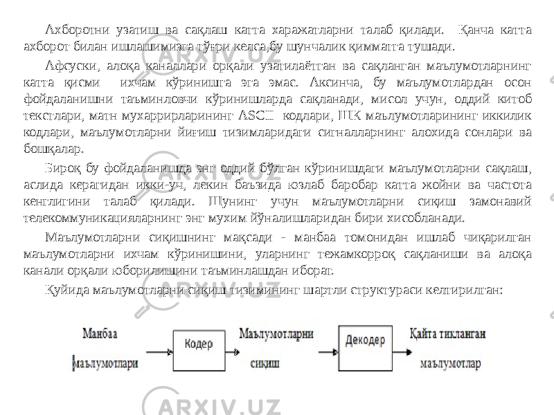 Ахборотни узатиш ва сақлаш катта харажатларни талаб қилади. Қанча катта ахборот билан ишлашимизга тўғри келса,бу шунчалик қимматга тушади. Афсуски, алоқа каналлари орқали узатилаётган ва сақланган маълумотларнинг катта қисми ихчам кўринишга эга эмас. Аксинча, бу маълумотлардан осон фойдаланишни таъминловчи кўринишларда сақланади, мисол учун, оддий китоб текстлари, матн мухаррирларининг ASCII кодлари, ШК маълумотларининг иккилик кодлари, маълумотларни йиғиш тизимларидаги сигналларнинг алохида сонлари ва бошқалар. Бироқ бу фойдаланишда энг оддий бўлган кўринишдаги маълумотларни сақлаш, аслида керагидан икки-уч, лекин баъзида юзлаб баробар катта жойни ва частота кенглигини талаб қилади. Шунинг учун маълумотларни сиқиш замонавий телекоммуникацияларнинг энг мухим йўналишларидан бири хисобланади. Маълумотларни сиқишнинг мақсади - манбаа томонидан ишлаб чиқарилган маълумотларни ихчам кўринишини, уларнинг тежамкорроқ сақланиши ва алоқа канали орқали юборилишини таъминлашдан иборат. Қуйида маълумотларни сиқиш тизимининг шартли структураси келтирилган: 