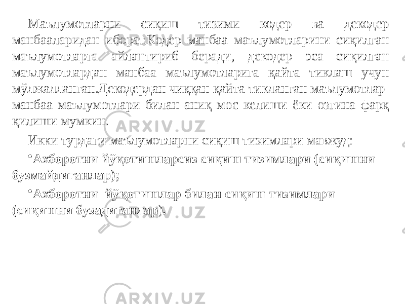 Маълумотларни сиқиш тизими кодер ва декодер манбааларидан иборат.Кодер манбаа маълумотларини сиқилган маълумотларга айлантириб беради, декодер эса сиқилган маълумотлардан манбаа маълумотларига қайта тиклаш учун мўлжалланган.Декодердан чиққан қайта тикланган маълумотлар манбаа маълумотлари билан аниқ мос келиши ёки озгина фарқ қилиши мумкин. Икки турдаги маълумотларни сиқиш тизимлари мавжуд: • Ахборотни йўқотишларсиз сиқиш тизимлари (сиқишни бузмайдиганлар); • Ахборотни йўқотишлар билан сиқиш тизимлари (сиқишни бузадиганлар). 