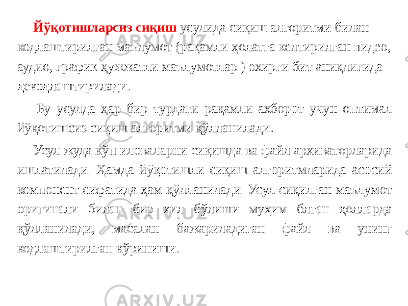 Йўқотишларсиз сиқиш усулида сиқиш алгоритми билан кодлаштирилган маълумот (рақамли ҳолатга келтирилган видео, аудио, график ҳужжатли маълумотлар ) охирги бит аниқлигида декодлаштирилади.   Бу усулда ҳар бир турдаги рақамли ахборот учун оптимал йўқотишсиз сиқиш алгоритми қўлланилади. Усул жуда кўп иловаларни сиқишда ва файл архиваторларида ишлатилади. Ҳамда йўқотишли сиқиш алгоритмларида асосий компонент сифатида ҳам қўлланилади. Усул сиқилган маълумот оригинали билан бир хил бўлиши муҳим блган ҳолларда қўлланилади, масалан бажариладиган файл ва унинг кодлаштирилган кўриниши. 