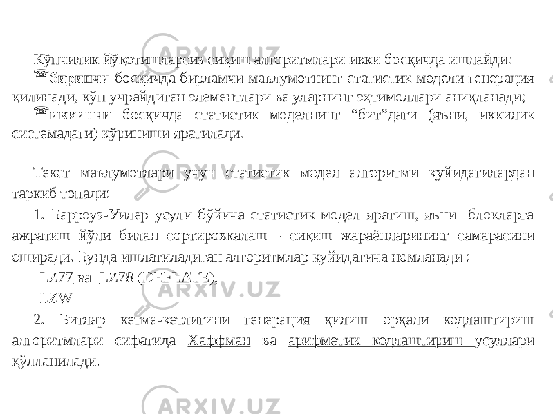 Кўпчилик йўқотишларсиз сиқиш алгоритмлари икки босқичда ишлайди:  биринчи босқичда бирламчи маълумотнинг статистик модели генерация қилинади, кўп учрайдиган элементлари ва уларнинг эҳтимоллари аниқланади;  иккинчи босқичда статистик моделнинг “бит”даги (яъни, иккилик системадаги) кўриниши яратилади. Текст маълумотлари учун статистик модел алгоритми қуйидагилардан таркиб топади: 1. Барроуз-Уилер усули бўйича статистик модел яратиш, яъни блокларга ажратиш йўли билан сортировкалаш - сиқиш жараёнларининг самарасини оширади. Бунда ишлатиладиган алгоритмлар қуйидагича номланади : LZ77 ва LZ78 (DEFLATE ), LZW 2. Битлар кетма-кетлигини генерация қилиш орқали кодлаштириш алгоритмлари сифатида Хаффман ва арифметик кодлаштириш усуллари қўлланилади. 