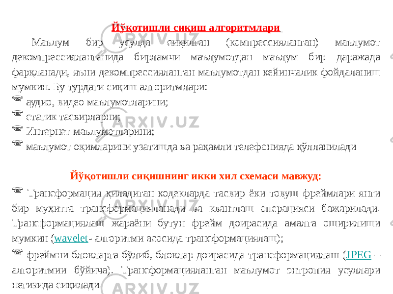 Йўқотишли сиқиш алгоритмлари Маълум бир усулда сиқилган (компрессияланган) маълумот декомпрессияланганида бирламчи маълумотдан маълум бир даражада фарқланади, яъни декомпрессияланган маълумотдан кейинчалик фойдаланиш мумкин. Бу турдаги сиқиш алгоритмлари:  аудио, видео маълумотларини;  статик тасвирларни;  Интернет маълумотларини;  маълумот оқимларини узатишда ва рақамли телефонияда қўлланилади Йўқотишли сиқишнинг икки хил схемаси мавжуд:  Трансформация қиладиган кодекларда тасвир ёки товуш фреймлари янги бир муҳитга трансформацияланади ва квантлаш операцияси бажарилади. Трансформациялаш жараёни бутун фрейм доирасида амалга оширилиши мумкин ( wavelet - алгоритми асосида трансформациялаш);  фреймни блокларга бўлиб, блоклар доирасида трансформациялаш ( JPEG – алгоритмии бўйича). Трансформацияланган маълумот энтропия усуллари негизида сиқилади. 